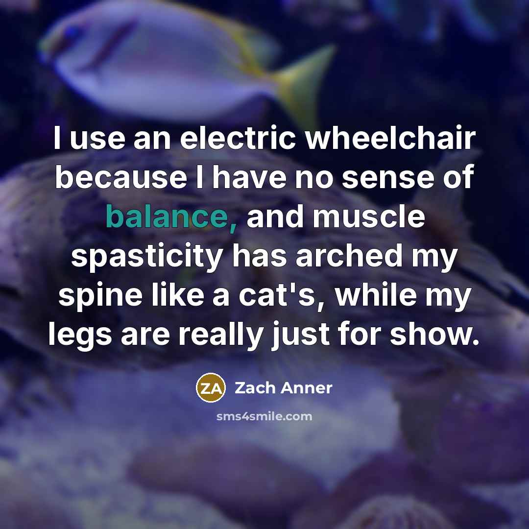 “I use an electric wheelchair because I have no sense of balance, and muscle spasticity has arched my spine like a cat's, while my legs are really just for show.” quote by Zach Anner
