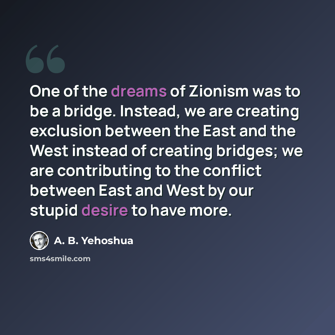 “One of the dreams of Zionism was to be a bridge. Instead, we are creating exclusion between the East and the West instead of creating bridges; we are contributing to the conflict between East and West by our stupid desire to have more.” quote by A. B. Yehoshua