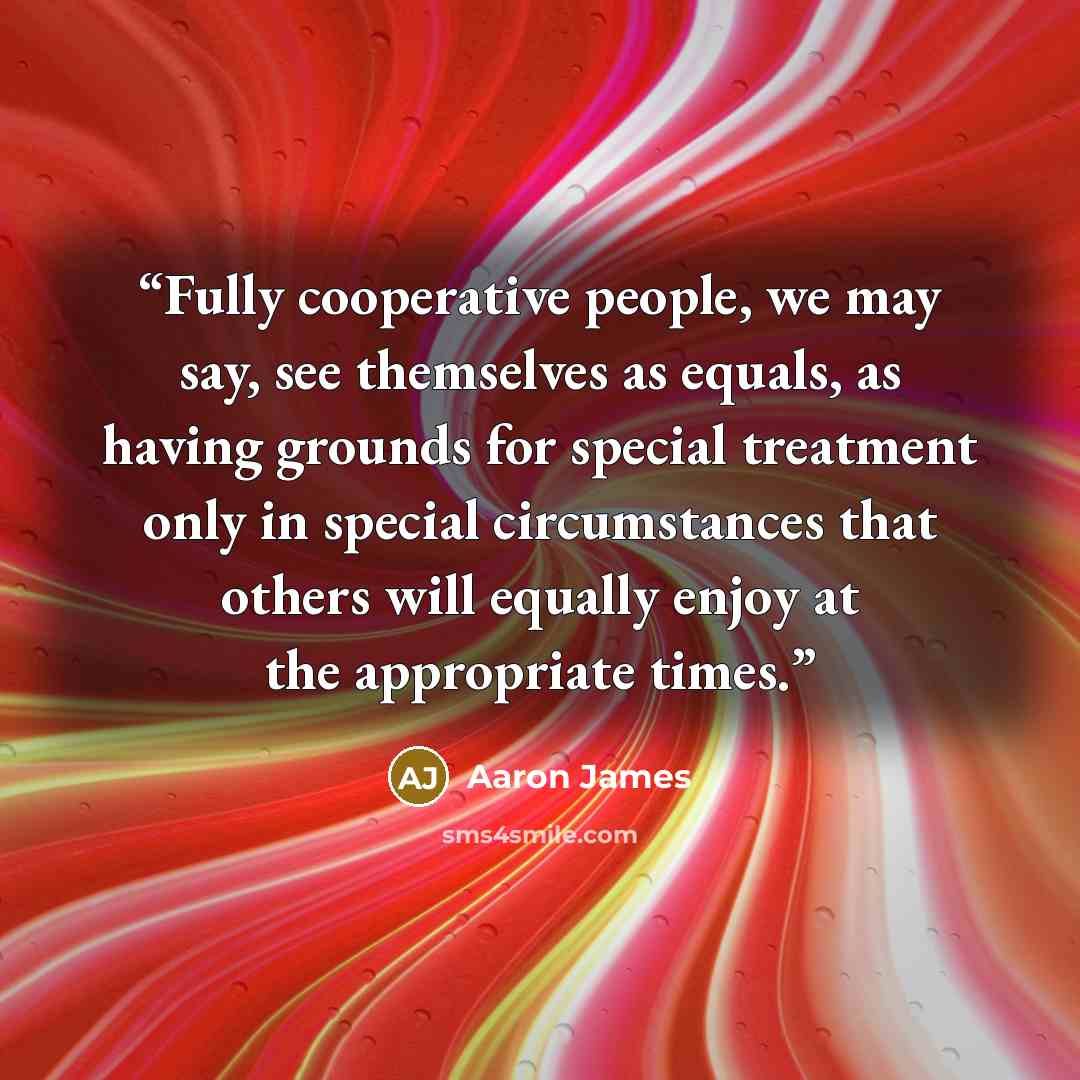 “Fully cooperative people, we may say, see themselves as equals, as having grounds for special treatment only in special circumstances that others will equally enjoy at the appropriate times.” quote by Aaron James