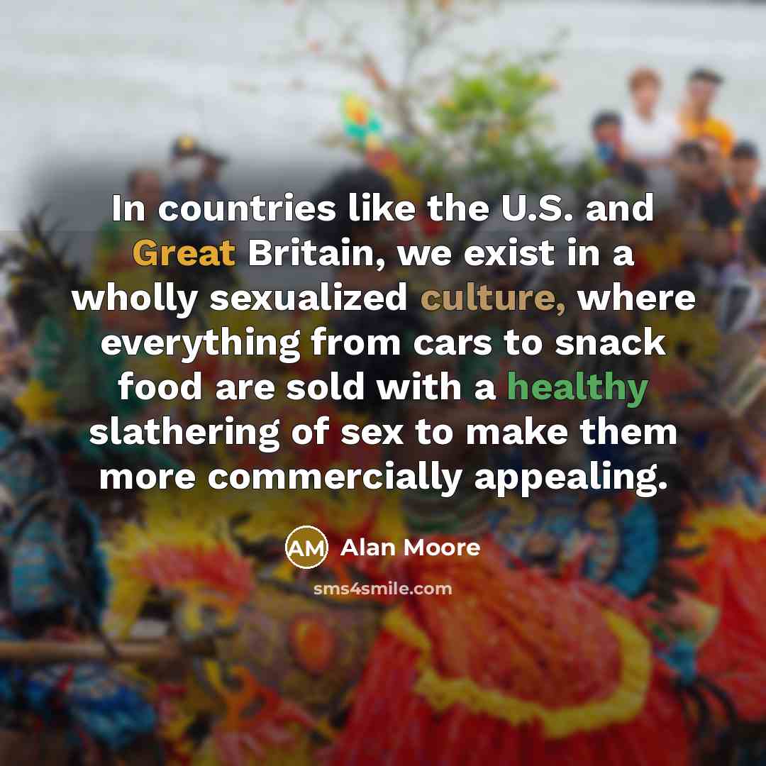 “In countries like the U.S. and Great Britain, we exist in a wholly sexualized culture, where everything from cars to snack food are sold with a healthy slathering of sex to make them more commercially appealing.” quote by Alan Moore