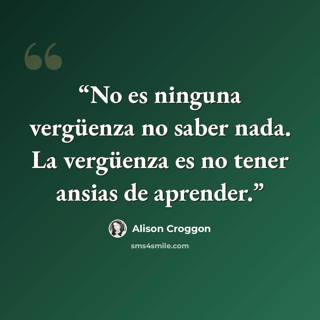 “No es ninguna vergüenza no saber nada. La vergüenza es no tener ansias de aprender.” quote by Alison Croggon