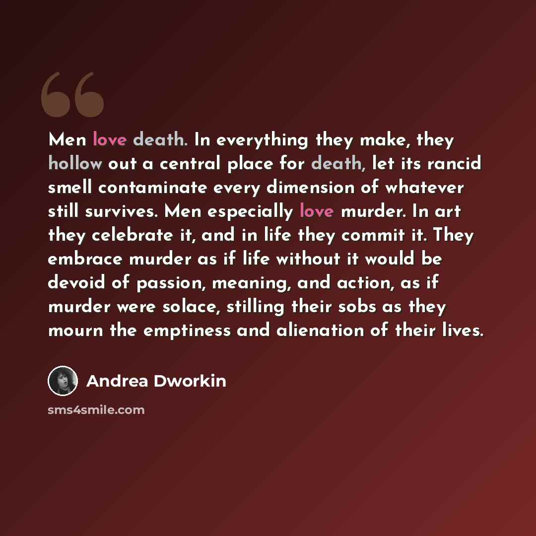 “Men love death. In everything they make, they hollow out a central place for death, let its rancid smell contaminate every dimension of whatever still survives. Men especially love murder. In art they celebrate it, and in life they commit it. They embrace murder as if life without it would be…” quote by Andrea Dworkin