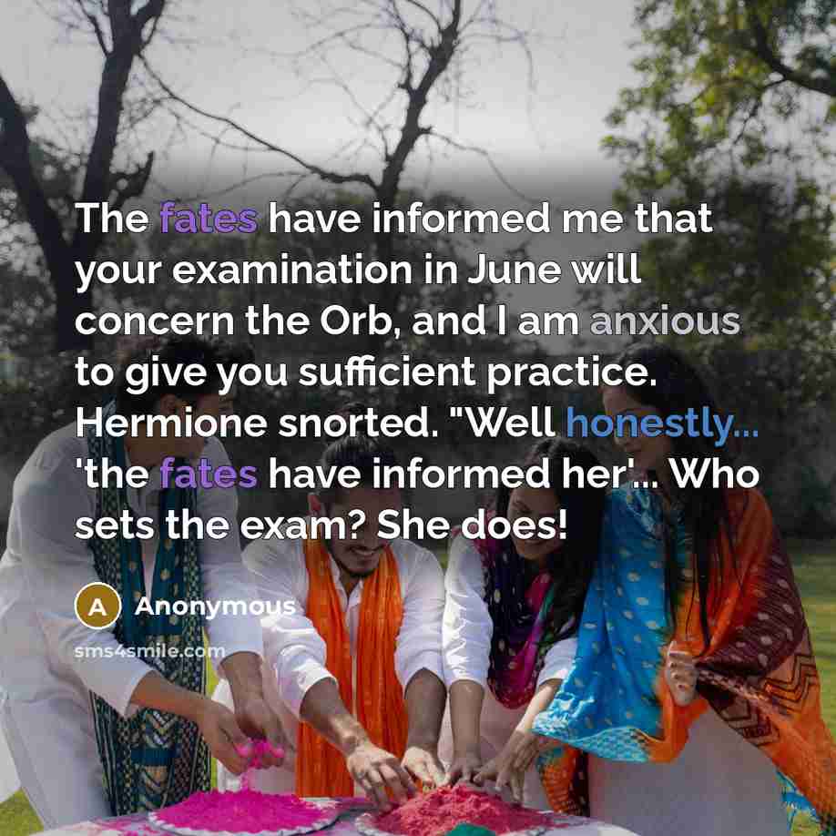 “The fates have informed me that your examination in June will concern the Orb, and I am anxious to give you sufficient practice. Hermione snorted. "Well honestly... 'the fates have informed her'... Who sets the exam? She does!” quote by Anonymous