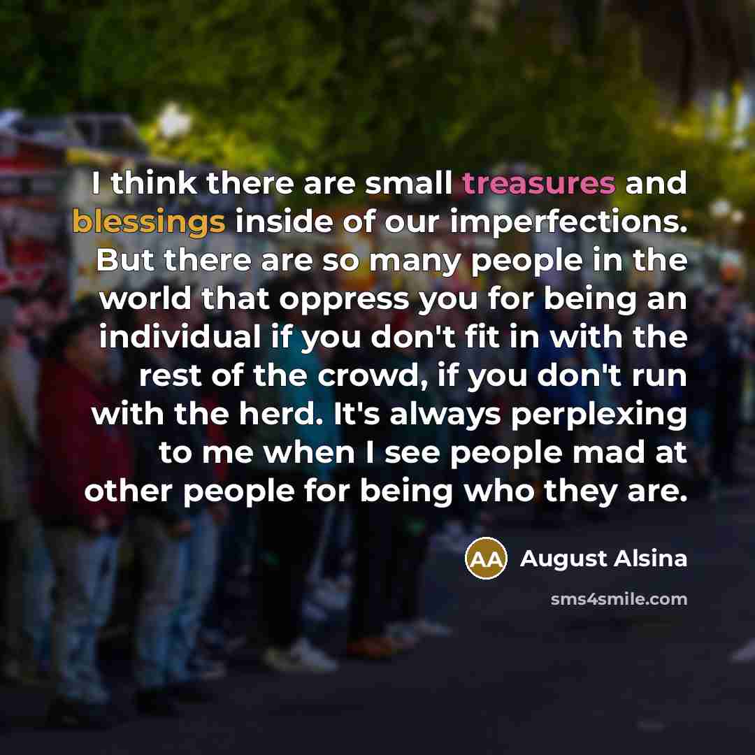 “I think there are small treasures and blessings inside of our imperfections. But there are so many people in the world that oppress you for being an individual if you don't fit in with the rest of the crowd, if you don't run with the herd. It's always perplexing to me when I see people mad at…” quote by August Alsina