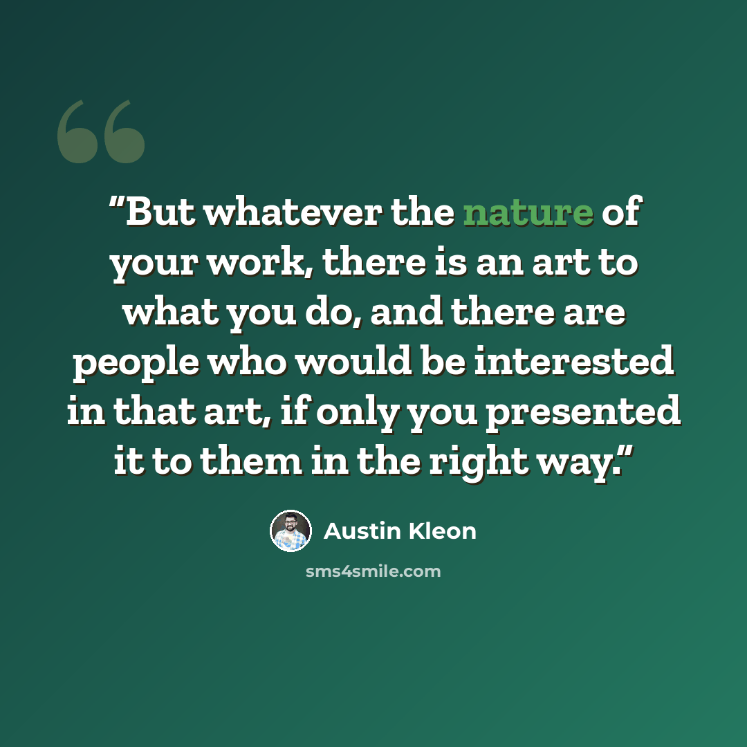 “But whatever the nature of your work, there is an art to what you do, and there are people who would be interested in that art, if only you presented it to them in the right way.” quote by Austin Kleon