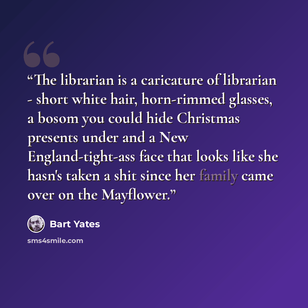 “The librarian is a caricature of librarian - short white hair, horn-rimmed glasses, a bosom you could hide Christmas presents under and a New England-tight-ass face that looks like she hasn's taken a shit since her family came over on the Mayflower.” quote by Bart Yates
