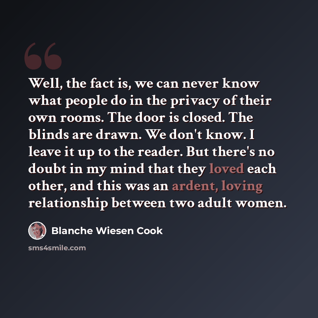 “Well, the fact is, we can never know what people do in the privacy of their own rooms. The door is closed. The blinds are drawn. We don't know. I leave it up to the reader. But there's no doubt in my mind that they loved each other, and this was an ardent, loving relationship between two adult…” quote by Blanche Wiesen Cook