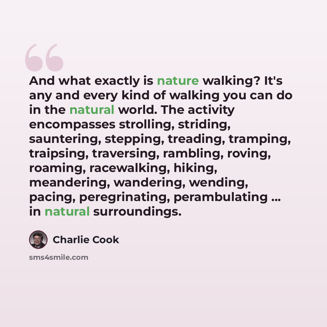 “And what exactly is nature walking? It's any and every kind of walking you can do in the natural world. The activity encompasses strolling, striding, sauntering, stepping, treading, tramping, traipsing, traversing, rambling, roving, roaming, racewalking, hiking, meandering, wandering, wending…” quote by Charlie Cook