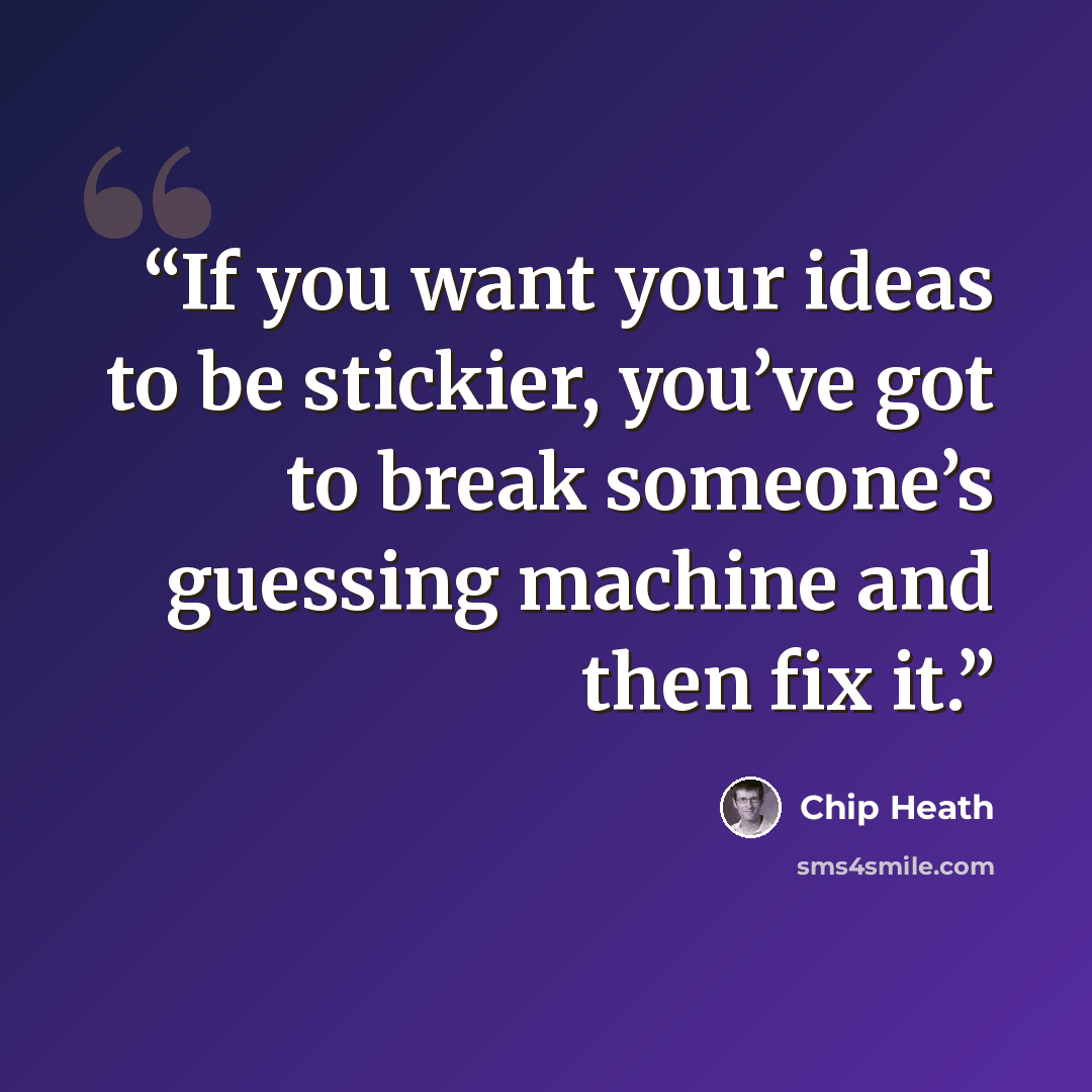 “If you want your ideas to be stickier, you’ve got to break someone’s guessing machine and then fix it.” quote by Chip Heath