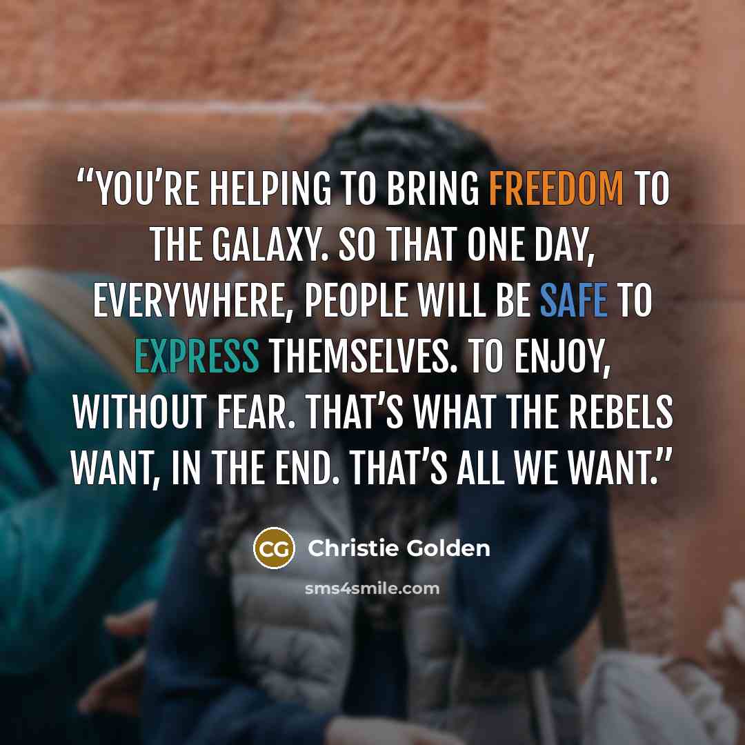 “You’re helping to bring freedom to the galaxy. So that one day, everywhere, people will be safe to express themselves. To enjoy, without fear. That’s what the rebels want, in the end. That’s all we want.” quote by Christie Golden