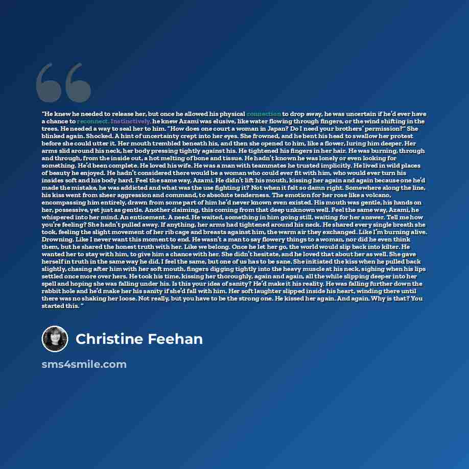 “He knew he needed to release her, but once he allowed his physical connection to drop away, he was uncertain if he’d ever have a chance to reconnect. Instinctively, he knew Azami was elusive, like water flowing through fingers, or the wind shifting in the trees. He needed a way to seal her to him…” quote by Christine Feehan