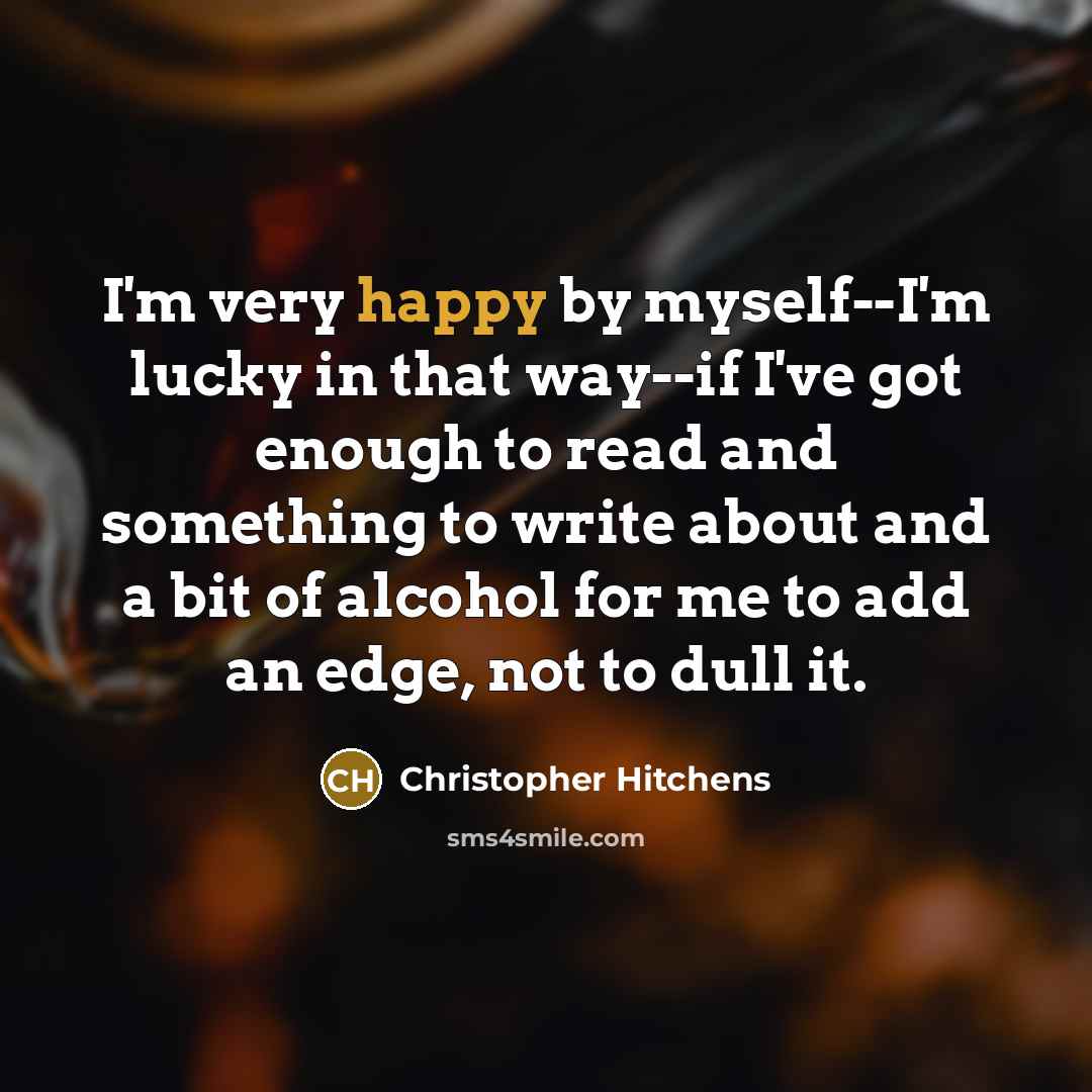 “I'm very happy by myself--I'm lucky in that way--if I've got enough to read and something to write about and a bit of alcohol for me to add an edge, not to dull it.” quote by Christopher Hitchens