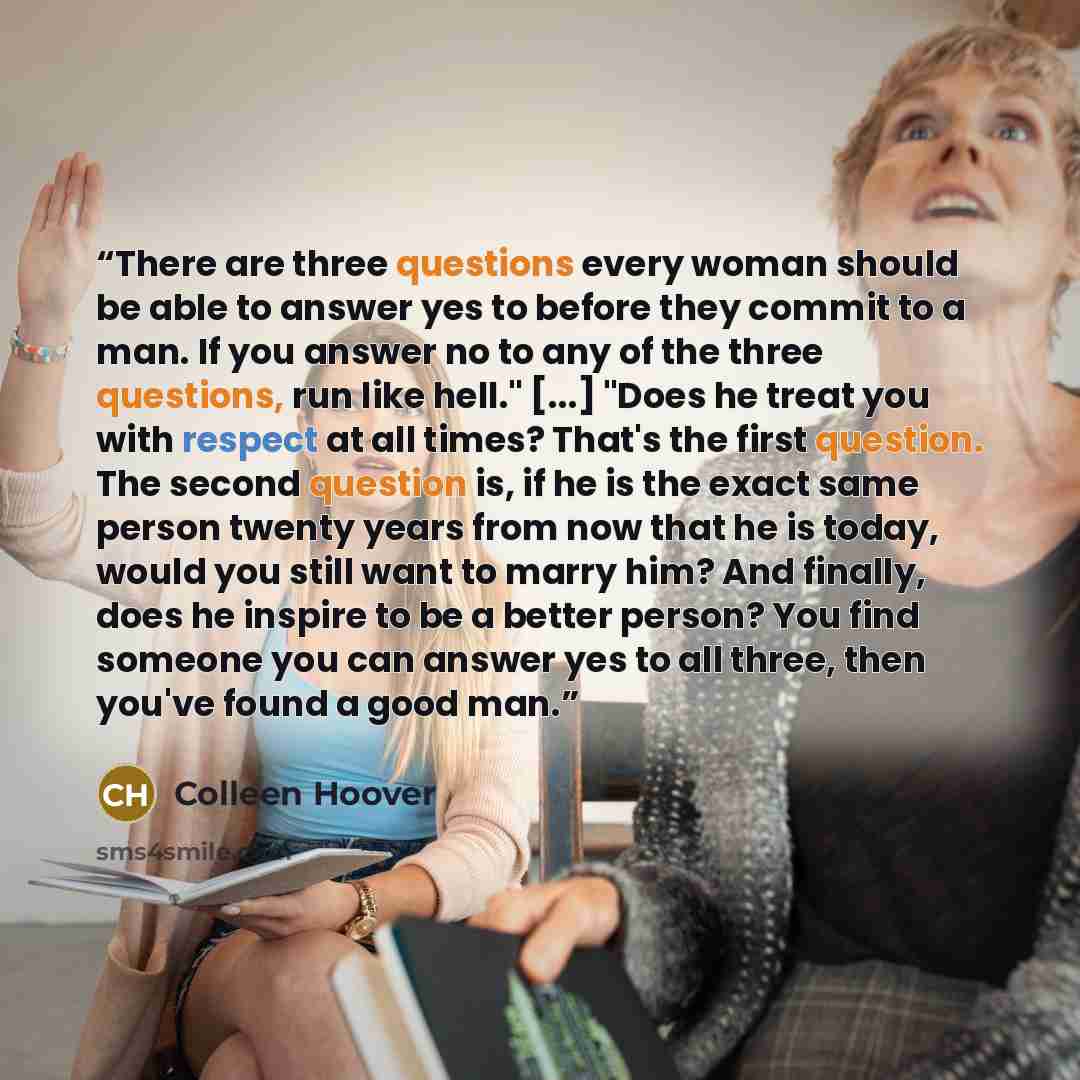 “There are three questions every woman should be able to answer yes to before they commit to a man. If you answer no to any of the three questions, run like hell." [...] "Does he treat you with respect at all times? That's the first question. The second question is, if he is the exact same person…” quote by Colleen Hoover