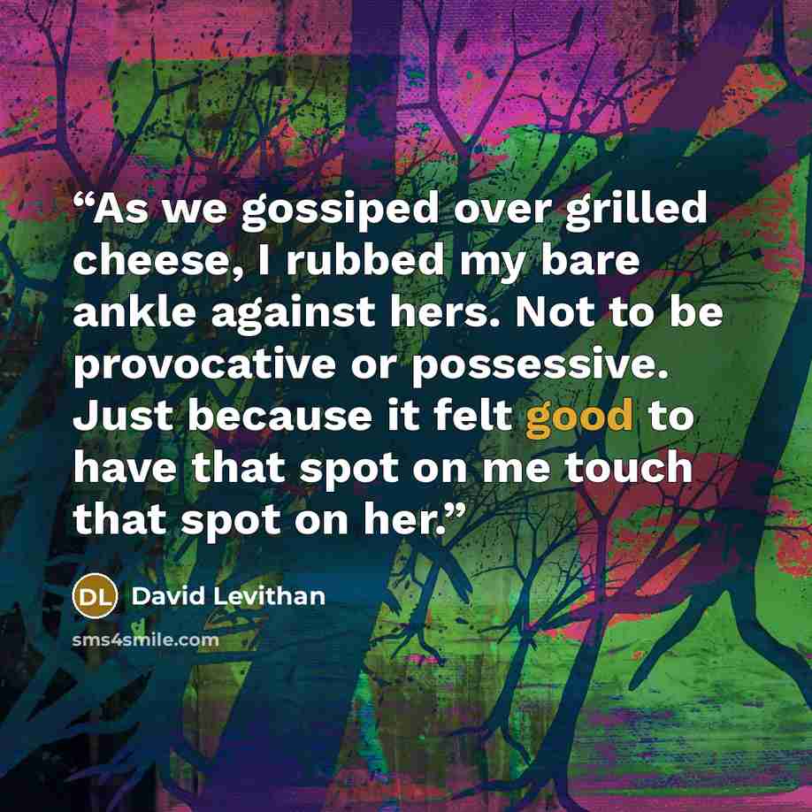 “As we gossiped over grilled cheese, I rubbed my bare ankle against hers. Not to be provocative or possessive. Just because it felt good to have that spot on me touch that spot on her.” quote by David Levithan