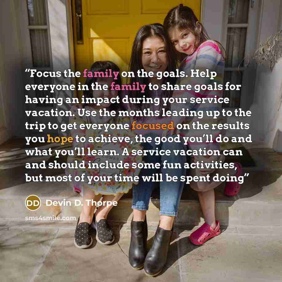“Focus the family on the goals. Help everyone in the family to share goals for having an impact during your service vacation. Use the months leading up to the trip to get everyone focused on the results you hope to achieve, the good you’ll do and what you’ll learn. A service vacation can and should…” quote by Devin D. Thorpe