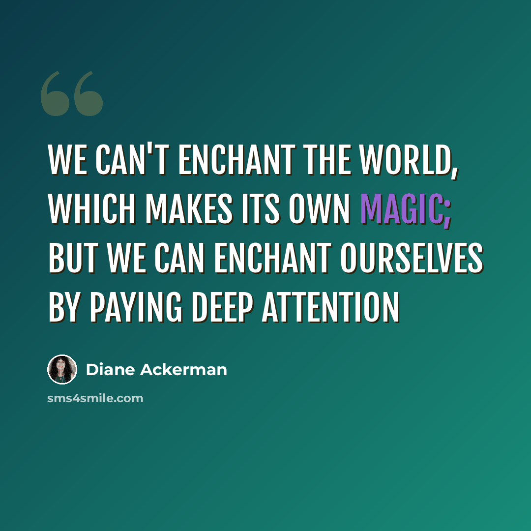 “We can't enchant the world, which makes its own magic; but we can enchant ourselves by paying deep attention” quote by Diane Ackerman