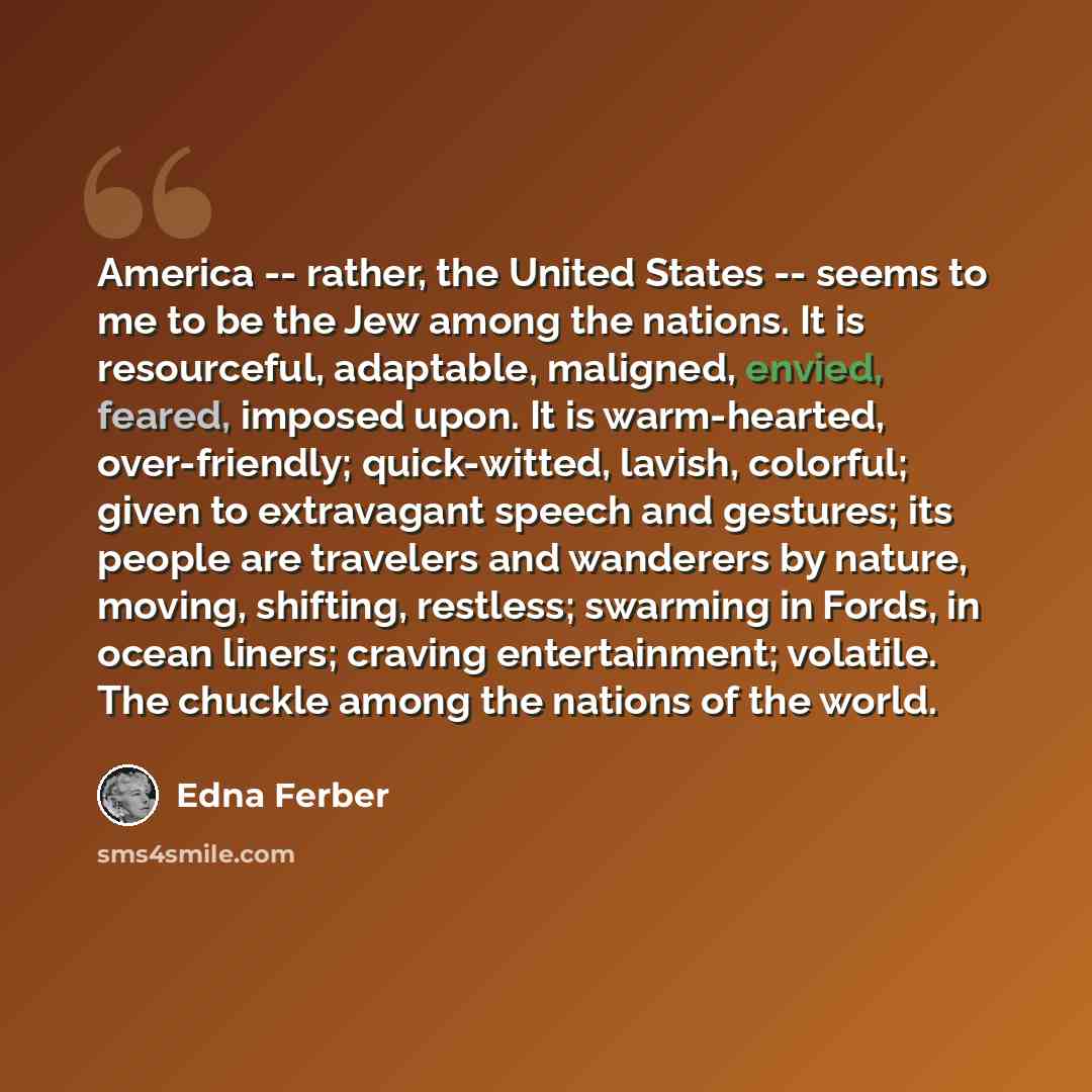 “America -- rather, the United States -- seems to me to be the Jew among the nations. It is resourceful, adaptable, maligned, envied, feared, imposed upon. It is warm-hearted, over-friendly; quick-witted, lavish, colorful; given to extravagant speech and gestures; its people are travelers and…” quote by Edna Ferber