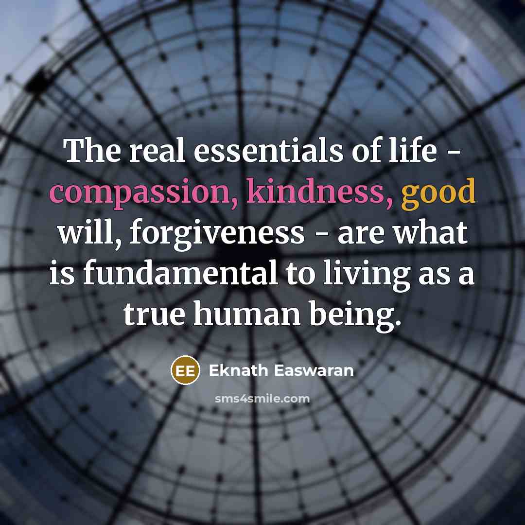 “The real essentials of life - compassion, kindness, good will, forgiveness - are what is fundamental to living as a true human being.” quote by Eknath Easwaran