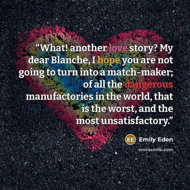 “What! another love story? My dear Blanche, I hope you are not going to turn into a match-maker; of all the dangerous manufactories in the world, that is the worst, and the most unsatisfactory.” quote by Emily Eden