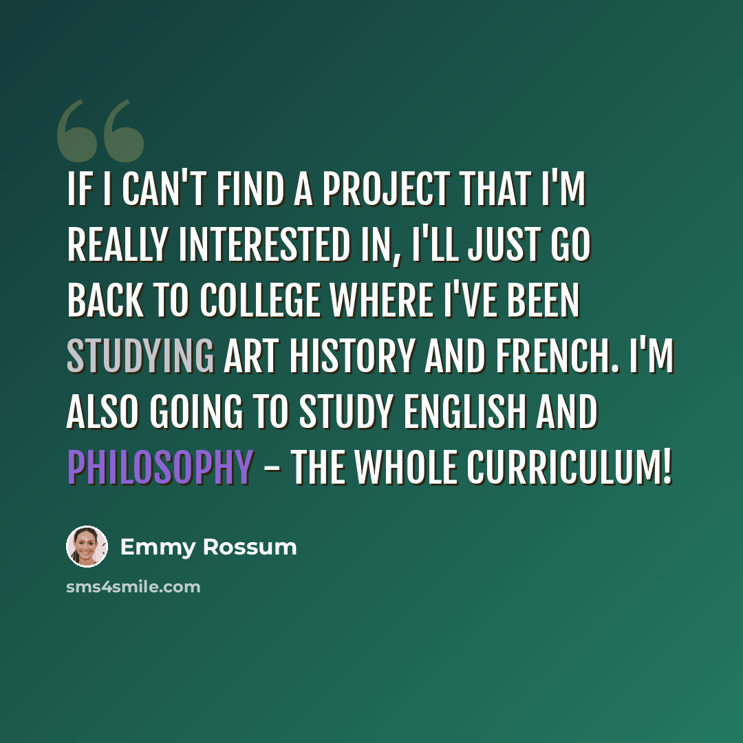 “If I can't find a project that I'm really interested in, I'll just go back to college where I've been studying art history and French. I'm also going to study English and philosophy - the whole curriculum!” quote by Emmy Rossum