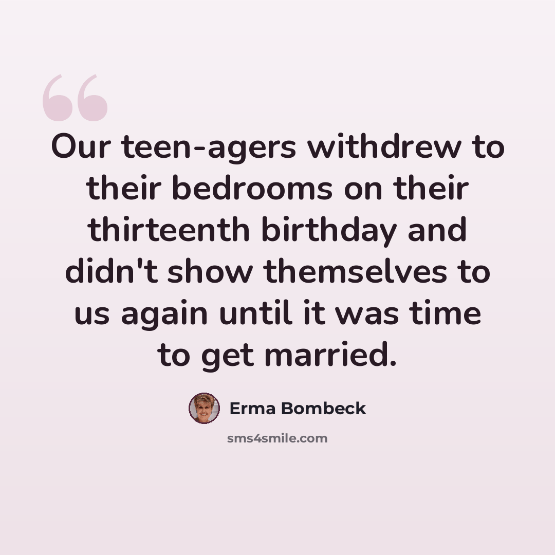 “Our teen-agers withdrew to their bedrooms on their thirteenth birthday and didn't show themselves to us again until it was time to get married.” quote by Erma Bombeck