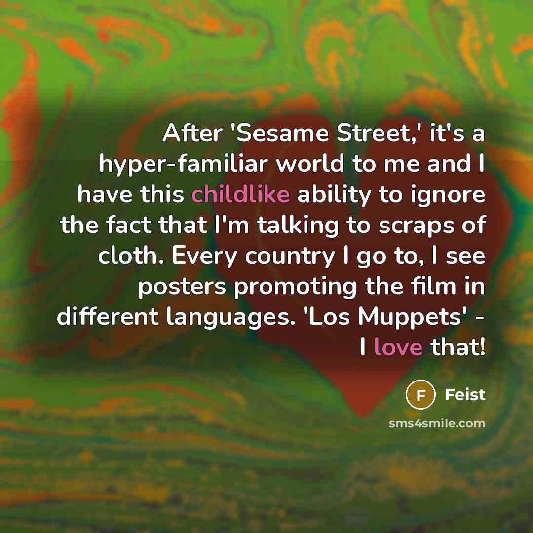 “After 'Sesame Street,' it's a hyper-familiar world to me and I have this childlike ability to ignore the fact that I'm talking to scraps of cloth. Every country I go to, I see posters promoting the film in different languages. 'Los Muppets' - I love that!” quote by Feist