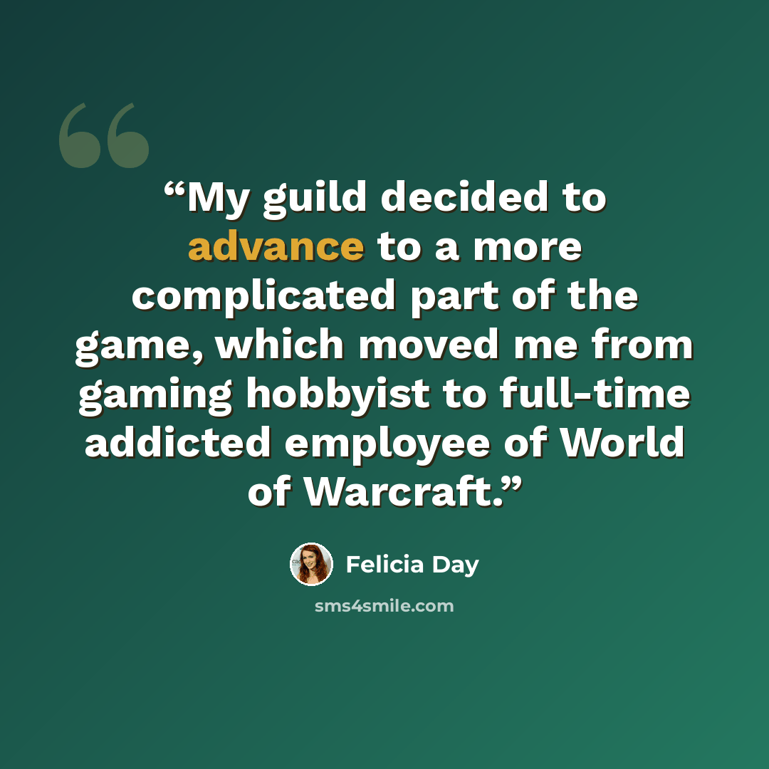 “My guild decided to advance to a more complicated part of the game, which moved me from gaming hobbyist to full-time addicted employee of World of Warcraft.” quote by Felicia Day