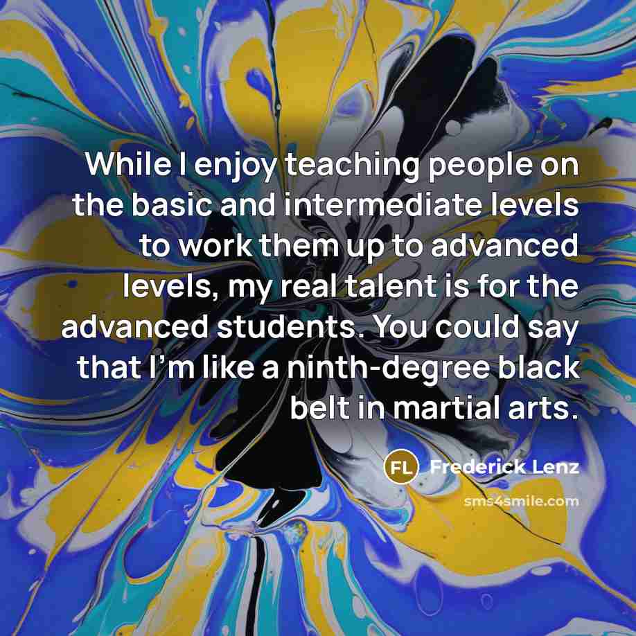 “While I enjoy teaching people on the basic and intermediate levels to work them up to advanced levels, my real talent is for the advanced students. You could say that I'm like a ninth-degree black belt in martial arts.” quote by Frederick Lenz