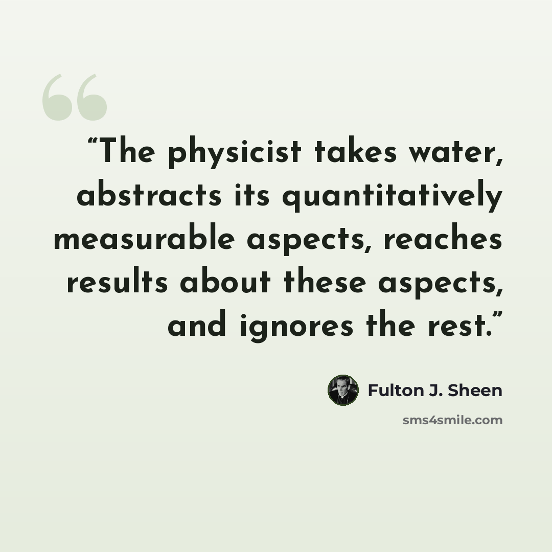 “The physicist takes water, abstracts its quantitatively measurable aspects, reaches results about these aspects, and ignores the rest.” quote by Fulton J. Sheen