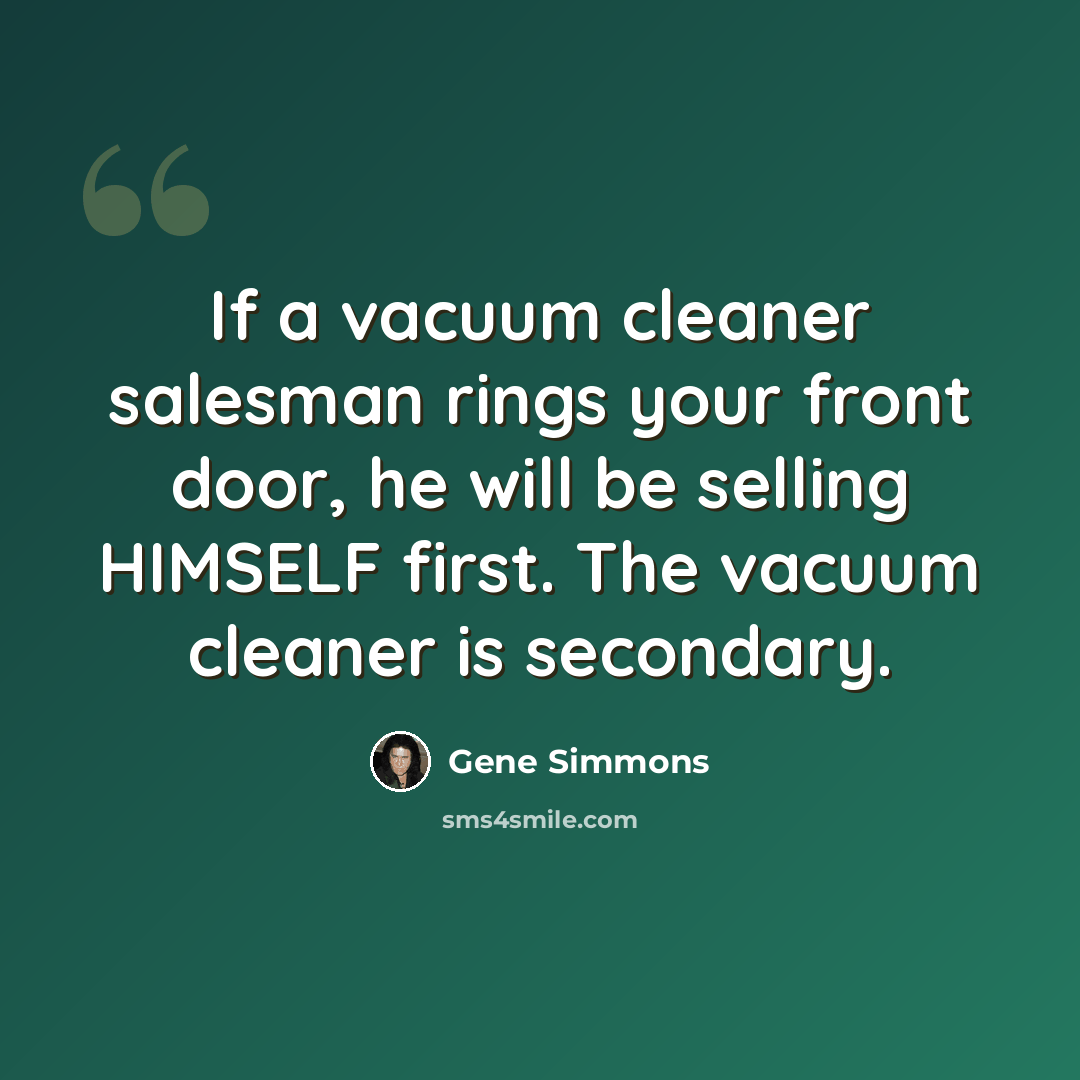 “If a vacuum cleaner salesman rings your front door, he will be selling HIMSELF first. The vacuum cleaner is secondary.” quote by Gene Simmons