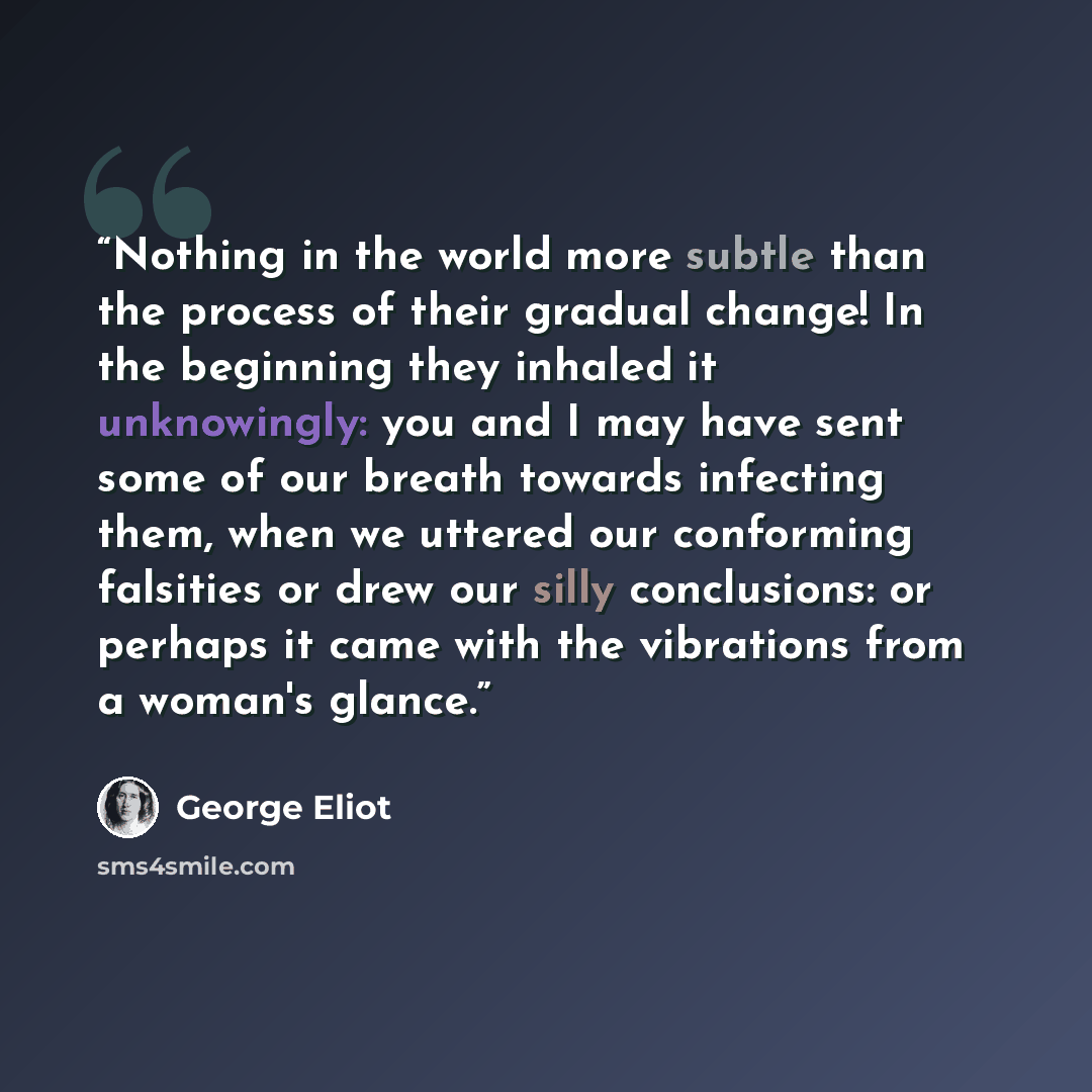 “Nothing in the world more subtle than the process of their gradual change! In the beginning they inhaled it unknowingly: you and I may have sent some of our breath towards infecting them, when we uttered our conforming falsities or drew our silly conclusions: or perhaps it came with the vibrations…” quote by George Eliot