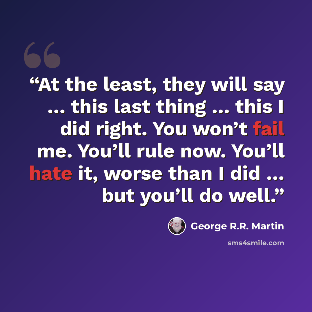 “At the least, they will say … this last thing … this I did right. You won’t fail me. You’ll rule now. You’ll hate it, worse than I did … but you’ll do well.” quote by George R.R. Martin