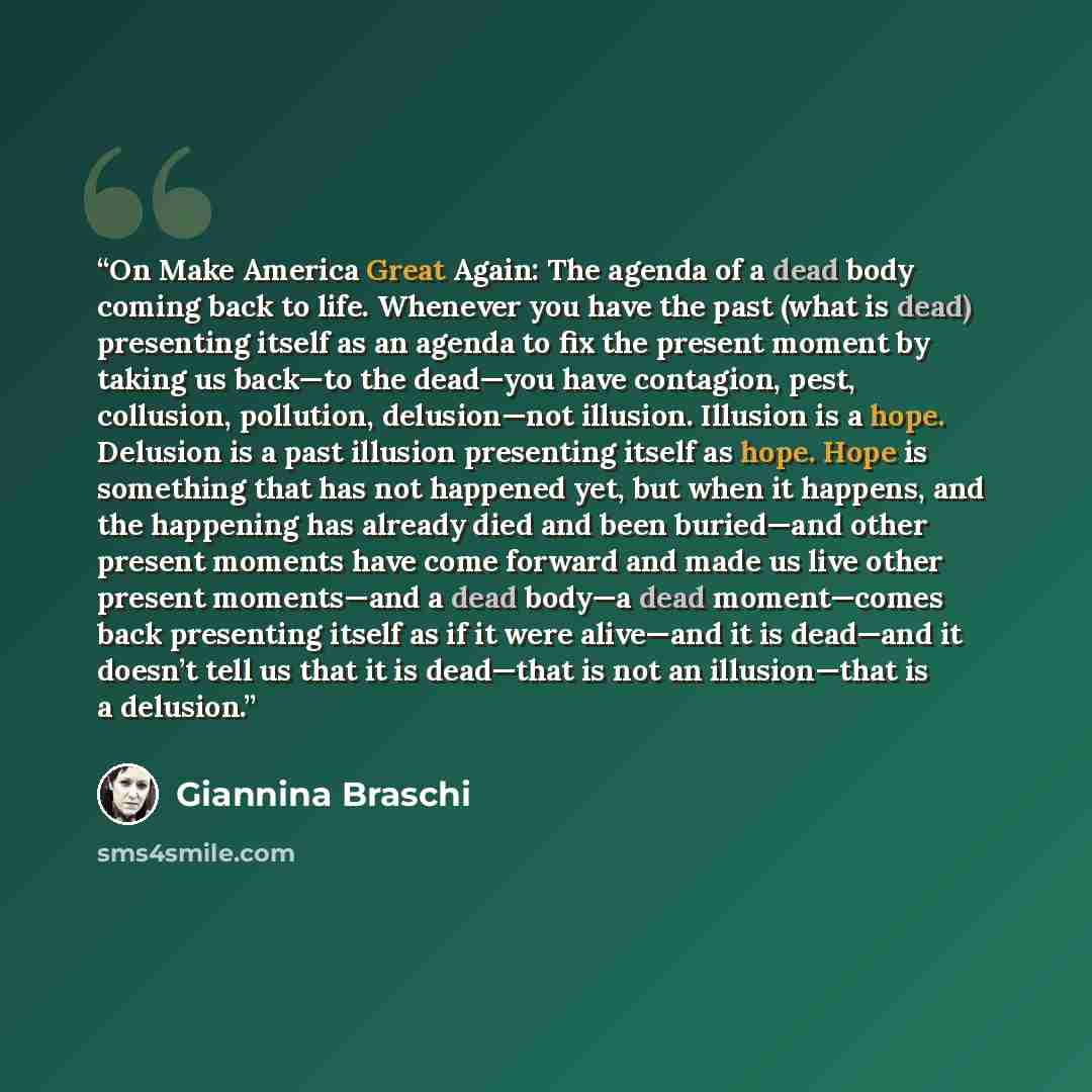 “On Make America Great Again: The agenda of a dead body coming back to life. Whenever you have the past (what is dead) presenting itself as an agenda to fix the present moment by taking us back—to the dead—you have contagion, pest, collusion, pollution, delusion—not illusion. Illusion is a hope…” quote by Giannina Braschi