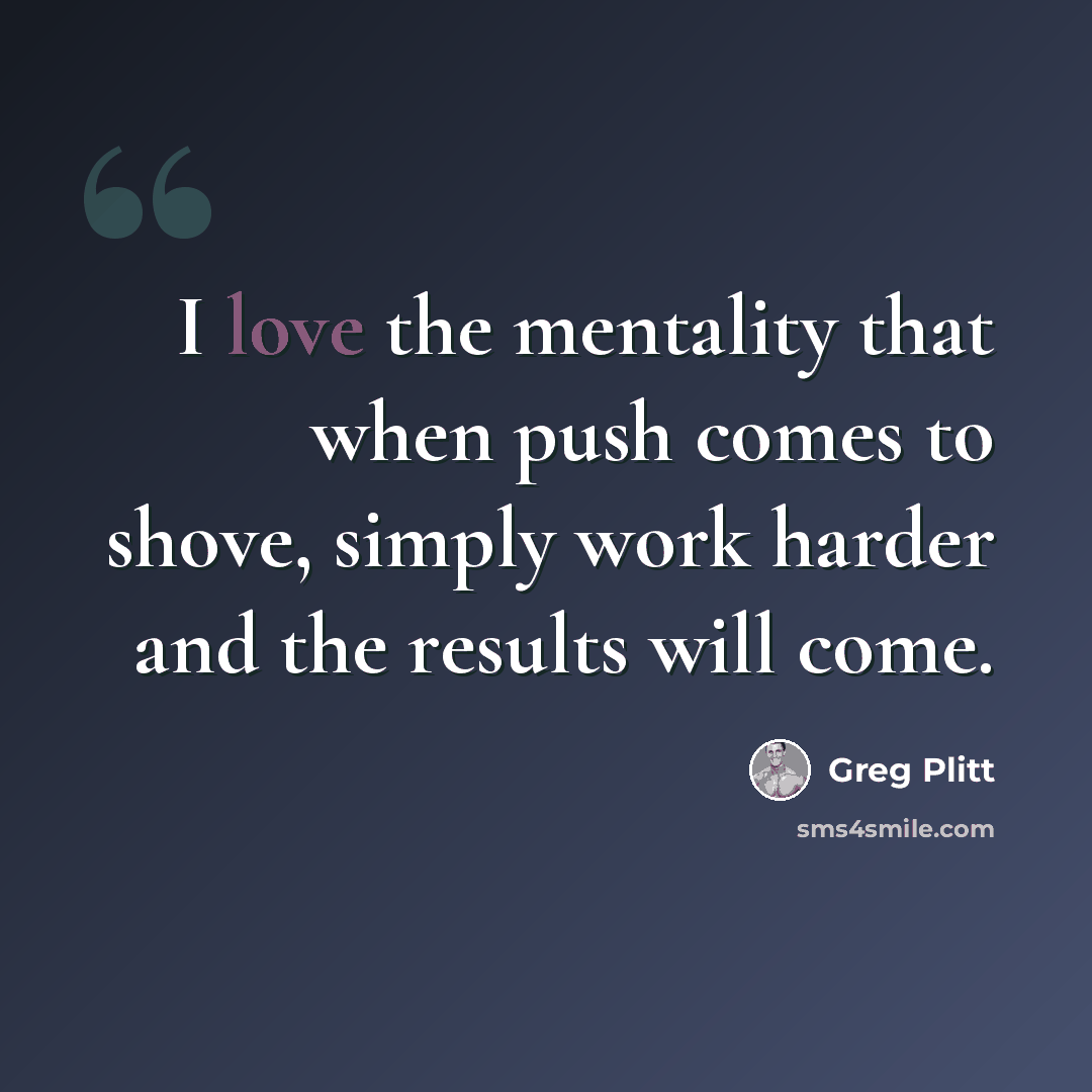 “I love the mentality that when push comes to shove, simply work harder and the results will come.” quote by Greg Plitt