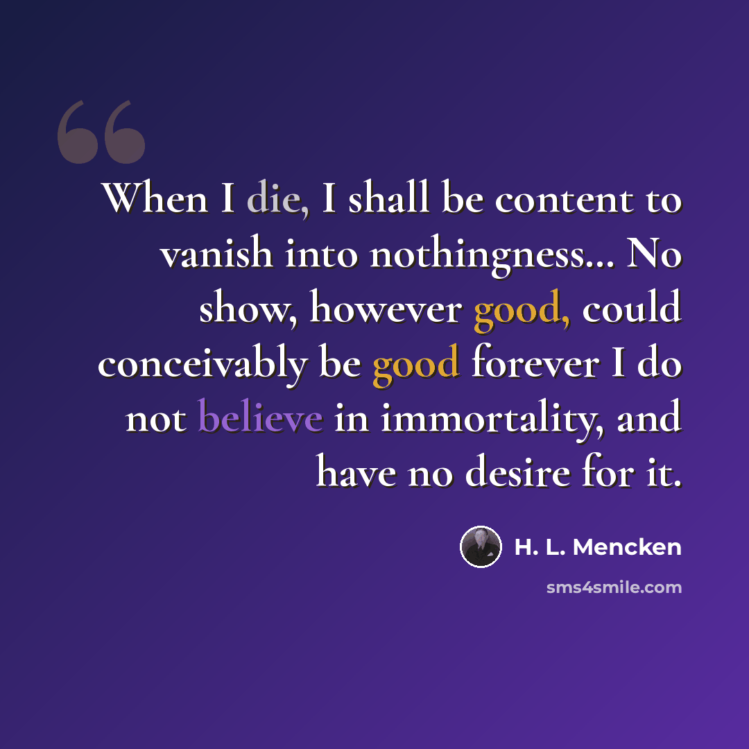 “When I die, I shall be content to vanish into nothingness… No show, however good, could conceivably be good forever I do not believe in immortality, and have no desire for it.” quote by H. L. Mencken