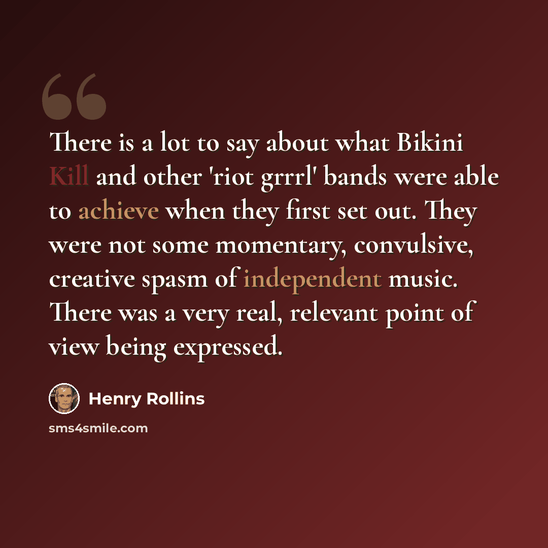 “There is a lot to say about what Bikini Kill and other 'riot grrrl' bands were able to achieve when they first set out. They were not some momentary, convulsive, creative spasm of independent music. There was a very real, relevant point of view being expressed.” quote by Henry Rollins