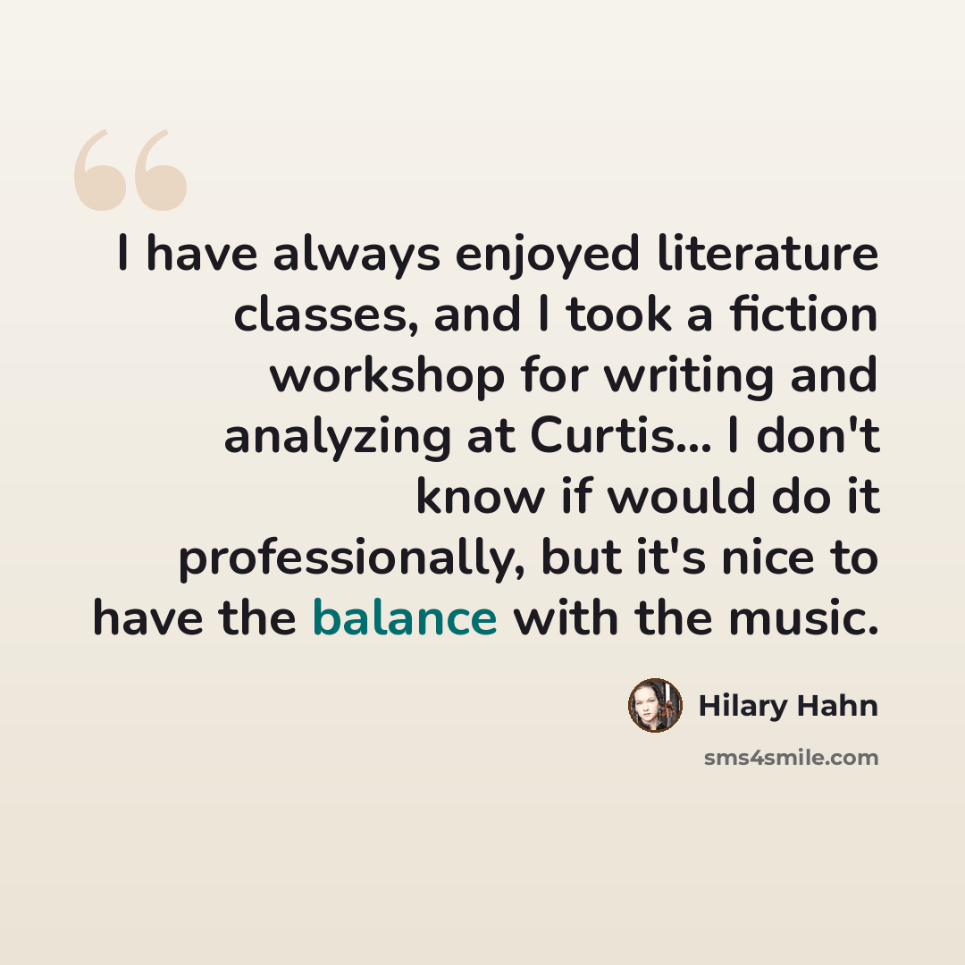 “I have always enjoyed literature classes, and I took a fiction workshop for writing and analyzing at Curtis... I don't know if would do it professionally, but it's nice to have the balance with the music.” quote by Hilary Hahn