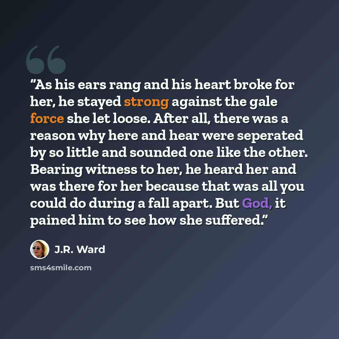 “As his ears rang and his heart broke for her, he stayed strong against the gale force she let loose. After all, there was a reason why here and hear were seperated by so little and sounded one like the other. Bearing witness to her, he heard her and was there for her because that was all you could…” quote by J.R. Ward