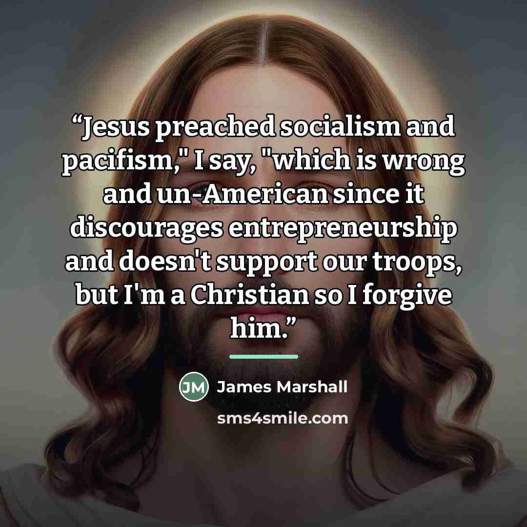 “Jesus preached socialism and pacifism," I say, "which is wrong and un-American since it discourages entrepreneurship and doesn't support our troops, but I'm a Christian so I forgive him.” quote by James Marshall