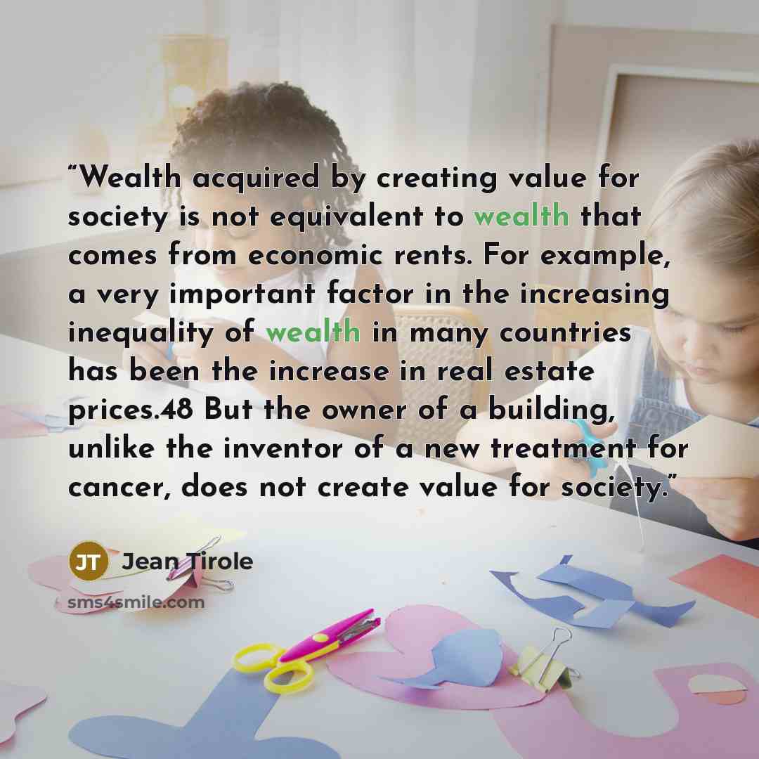“Wealth acquired by creating value for society is not equivalent to wealth that comes from economic rents. For example, a very important factor in the increasing inequality of wealth in many countries has been the increase in real estate prices.48 But the owner of a building, unlike the inventor of…” quote by Jean Tirole