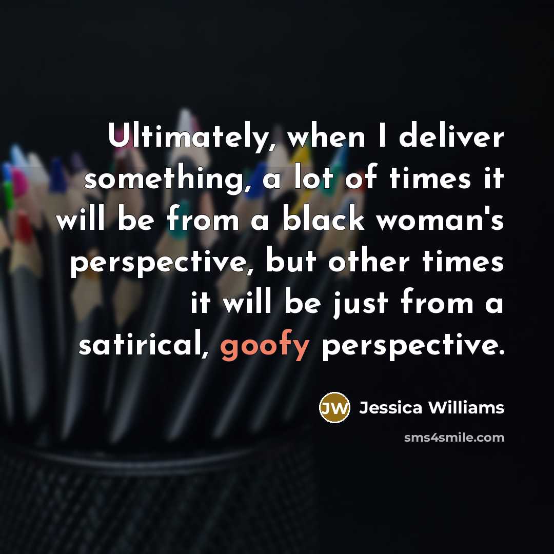 “Ultimately, when I deliver something, a lot of times it will be from a black woman's perspective, but other times it will be just from a satirical, goofy perspective.” quote by Jessica Williams