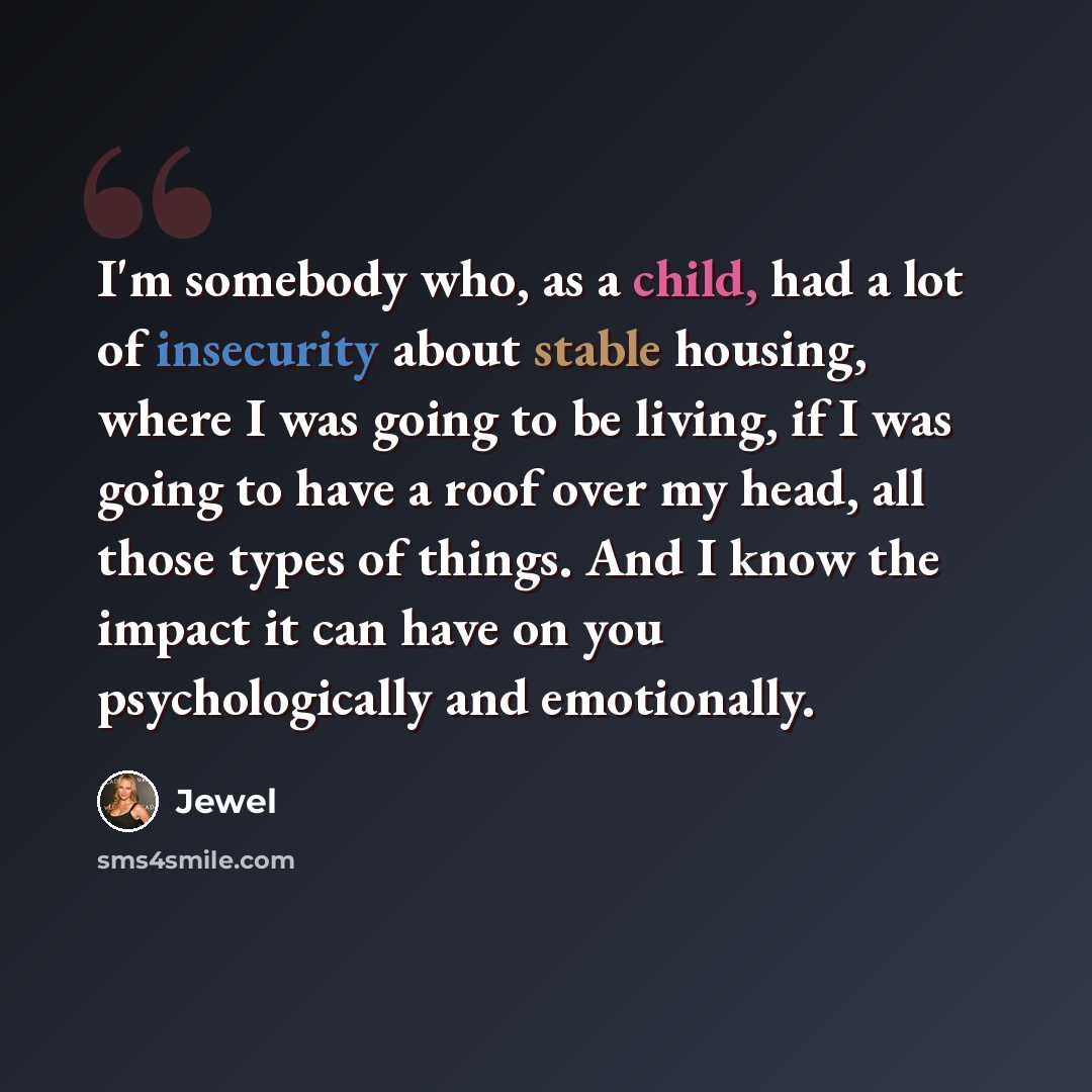 “I'm somebody who, as a child, had a lot of insecurity about stable housing, where I was going to be living, if I was going to have a roof over my head, all those types of things. And I know the impact it can have on you psychologically and emotionally.” quote by Jewel