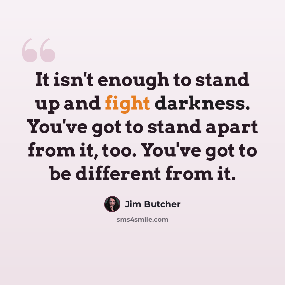 “It isn't enough to stand up and fight darkness. You've got to stand apart from it, too. You've got to be different from it.” quote by Jim Butcher
