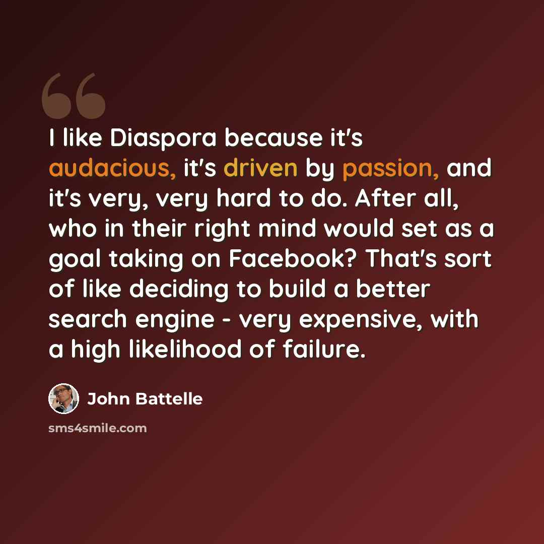 “I like Diaspora because it's audacious, it's driven by passion, and it's very, very hard to do. After all, who in their right mind would set as a goal taking on Facebook? That's sort of like deciding to build a better search engine - very expensive, with a high likelihood of failure.” quote by John Battelle