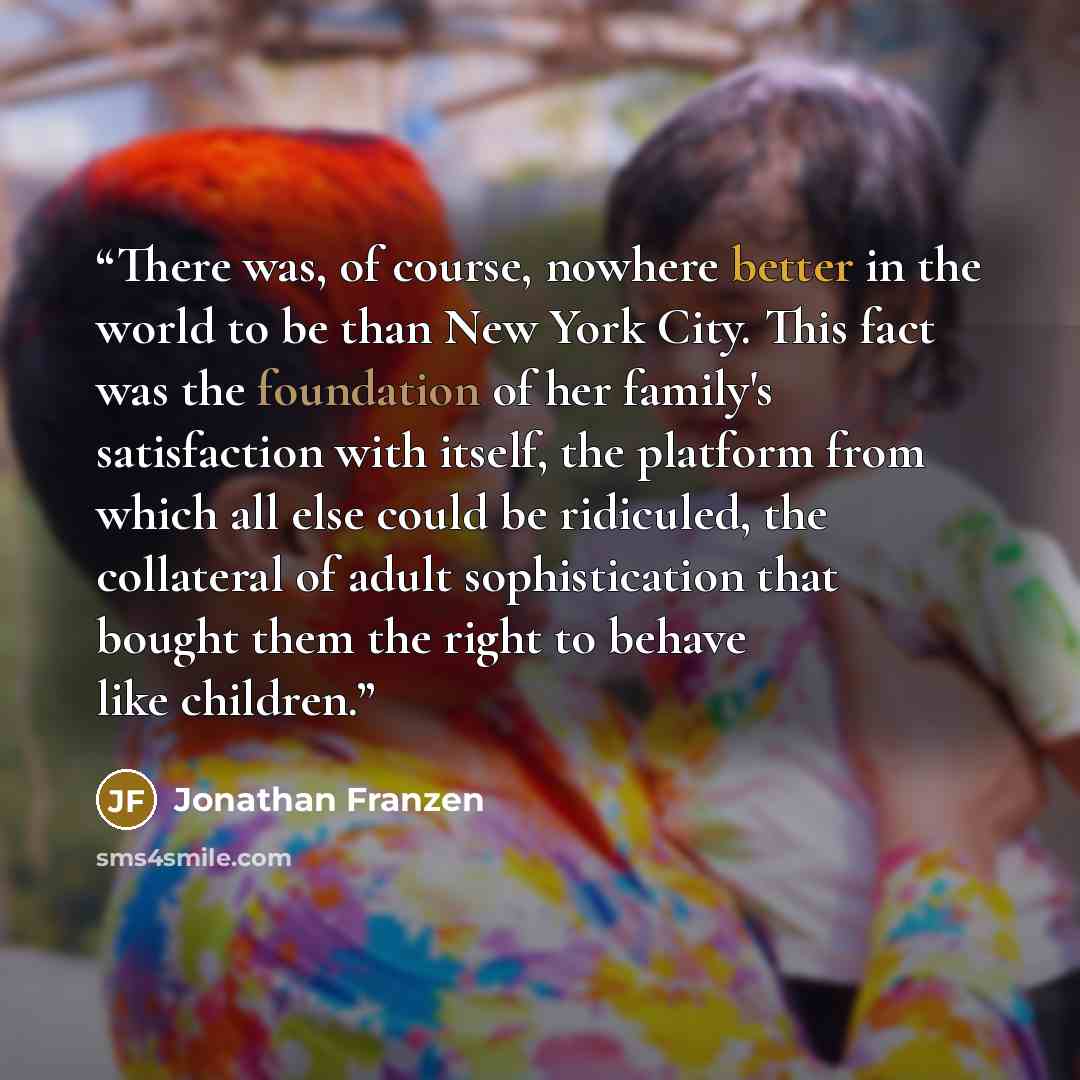 “There was, of course, nowhere better in the world to be than New York City. This fact was the foundation of her family's satisfaction with itself, the platform from which all else could be ridiculed, the collateral of adult sophistication that bought them the right to behave like children.” quote by Jonathan Franzen