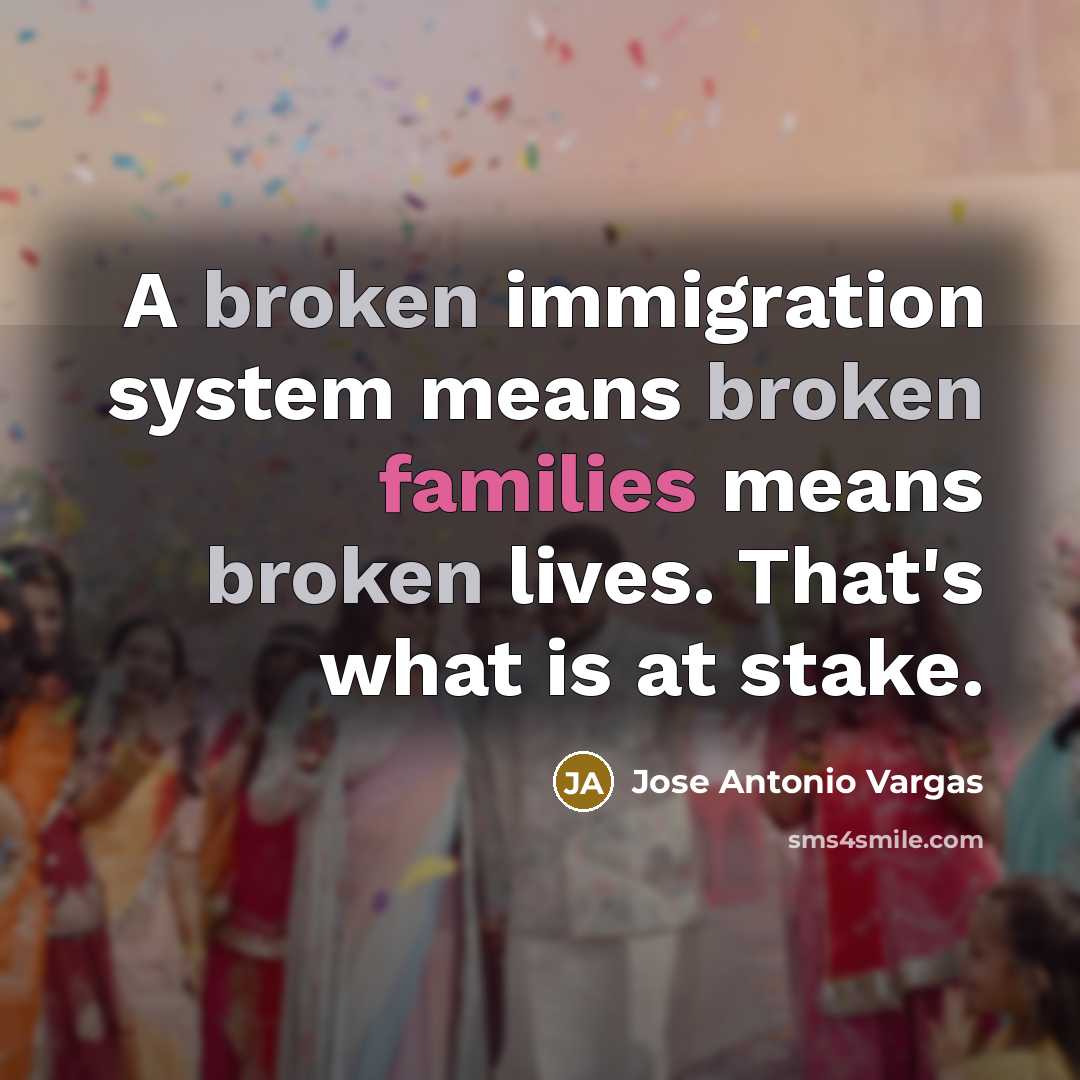 “A broken immigration system means broken families means broken lives. That's what is at stake.” quote by Jose Antonio Vargas