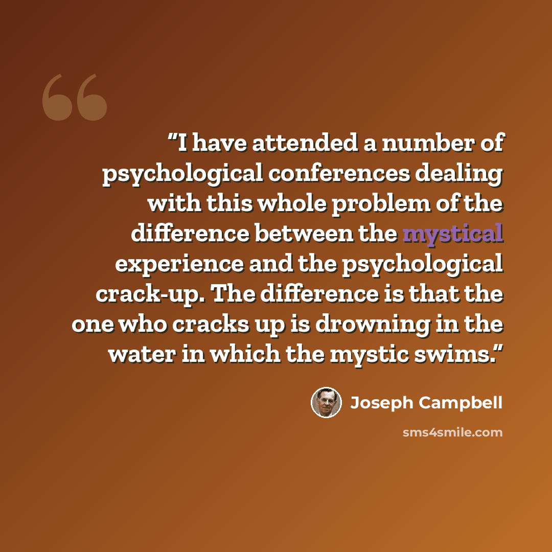 “I have attended a number of psychological conferences dealing with this whole problem of the difference between the mystical experience and the psychological crack-up. The difference is that the one who cracks up is drowning in the water in which the mystic swims.” quote by Joseph Campbell
