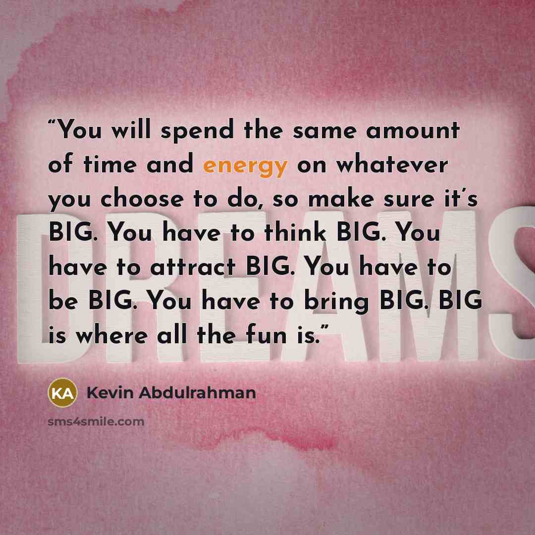 “You will spend the same amount of time and energy on whatever you choose to do, so make sure it’s BIG. You have to think BIG. You have to attract BIG. You have to be BIG. You have to bring BIG. BIG is where all the fun is.” quote by Kevin Abdulrahman