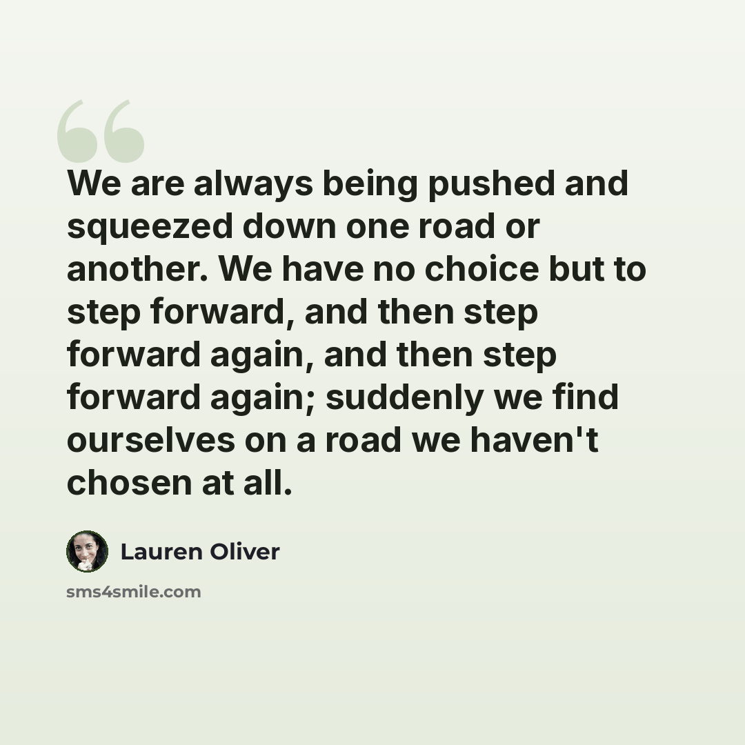 “We are always being pushed and squeezed down one road or another. We have no choice but to step forward, and then step forward again, and then step forward again; suddenly we find ourselves on a road we haven't chosen at all.” quote by Lauren Oliver