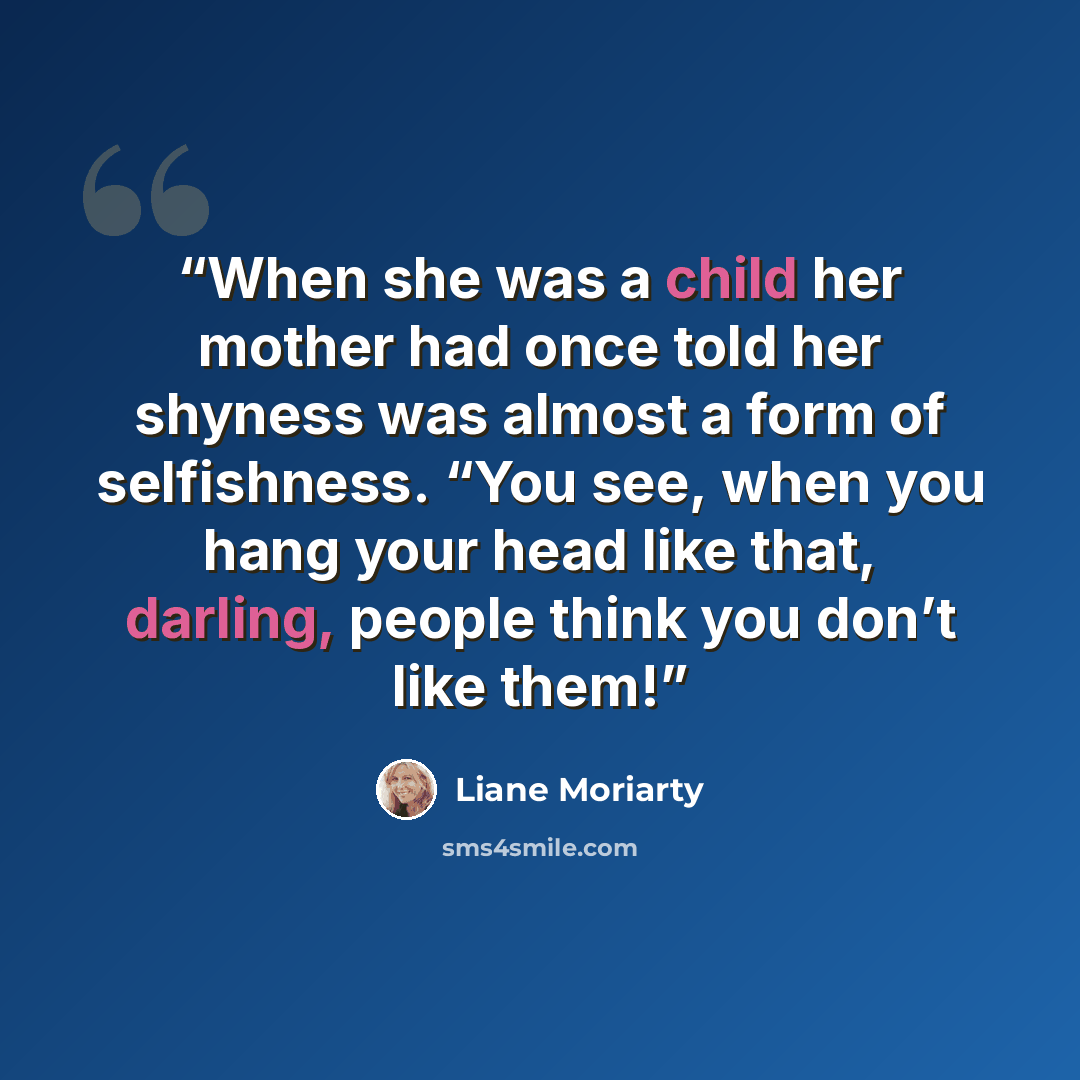 “When she was a child her mother had once told her shyness was almost a form of selfishness. “You see, when you hang your head like that, darling, people think you don’t like them!” quote by Liane Moriarty
